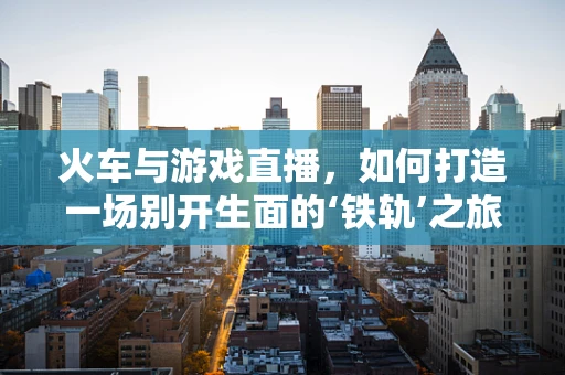 火车与游戏直播，如何打造一场别开生面的‘铁轨’之旅？