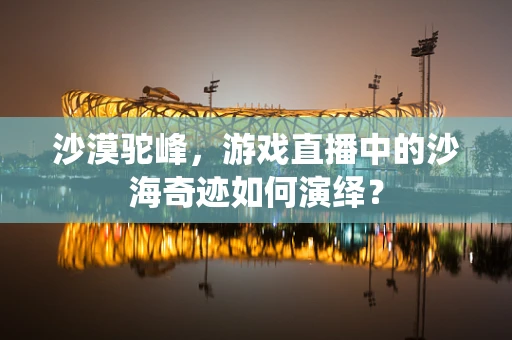沙漠驼峰，游戏直播中的沙海奇迹如何演绎？