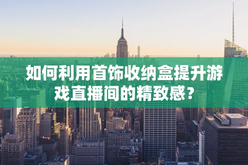 如何利用首饰收纳盒提升游戏直播间的精致感？