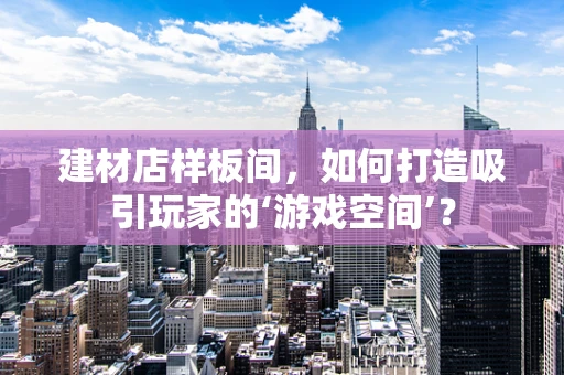 建材店样板间，如何打造吸引玩家的‘游戏空间’？