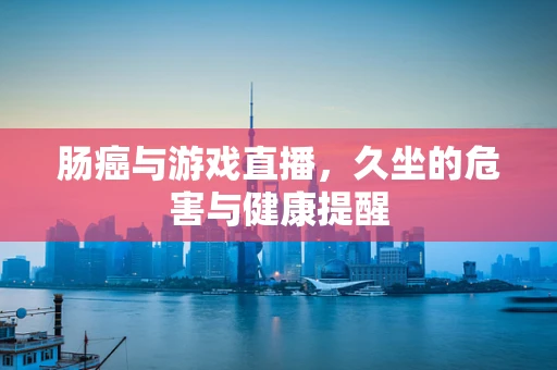肠癌与游戏直播，久坐的危害与健康提醒