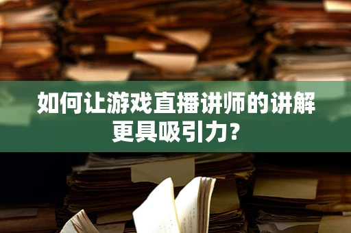 如何让游戏直播讲师的讲解更具吸引力？