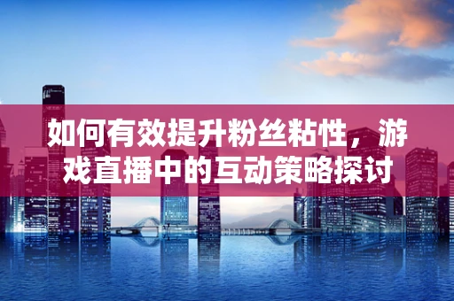 如何有效提升粉丝粘性，游戏直播中的互动策略探讨