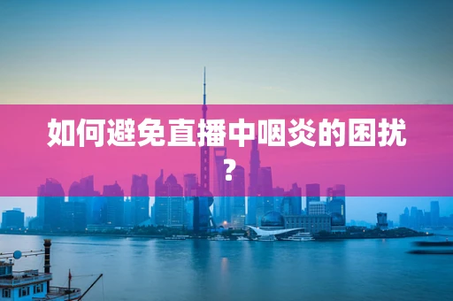 如何避免直播中咽炎的困扰？