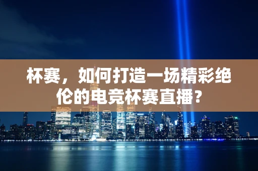 杯赛，如何打造一场精彩绝伦的电竞杯赛直播？