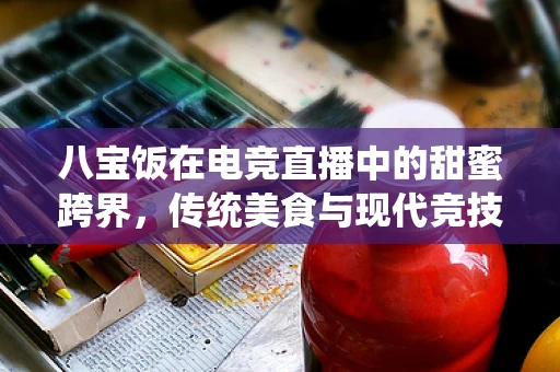 八宝饭在电竞直播中的甜蜜跨界，传统美食与现代竞技的融合之道？