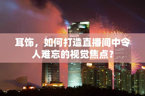 耳饰，如何打造直播间中令人难忘的视觉焦点？