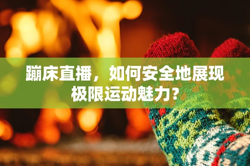 蹦床直播，如何安全地展现极限运动魅力？