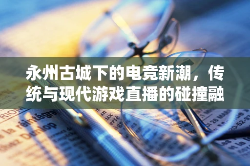 永州古城下的电竞新潮，传统与现代游戏直播的碰撞融合