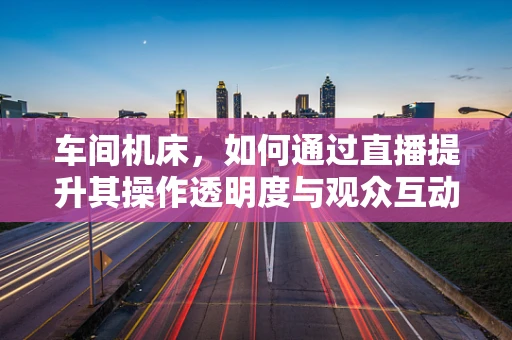 车间机床，如何通过直播提升其操作透明度与观众互动？
