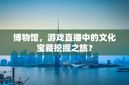 博物馆，游戏直播中的文化宝藏挖掘之旅？