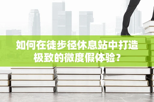 如何在徒步径休息站中打造极致的微度假体验？