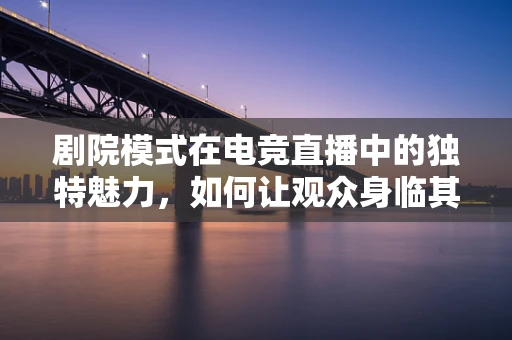 剧院模式在电竞直播中的独特魅力，如何让观众身临其境？