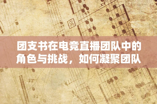 团支书在电竞直播团队中的角色与挑战，如何凝聚团队力量？