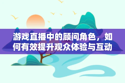 游戏直播中的顾问角色，如何有效提升观众体验与互动？