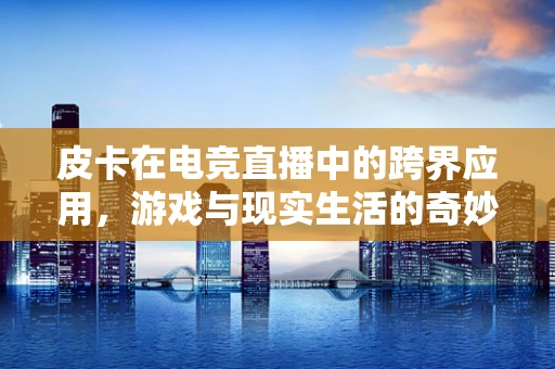 皮卡在电竞直播中的跨界应用，游戏与现实生活的奇妙融合