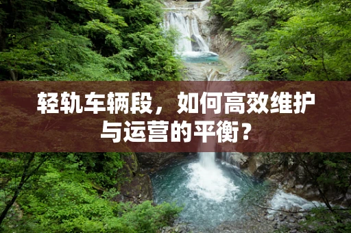 轻轨车辆段，如何高效维护与运营的平衡？