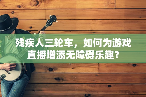 残疾人三轮车，如何为游戏直播增添无障碍乐趣？