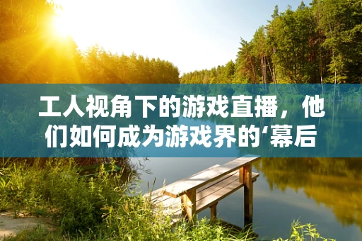工人视角下的游戏直播，他们如何成为游戏界的‘幕后英雄’？