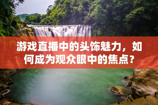 游戏直播中的头饰魅力，如何成为观众眼中的焦点？