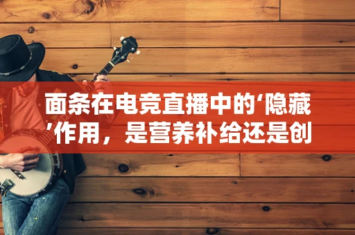 面条在电竞直播中的‘隐藏’作用，是营养补给还是创意道具？