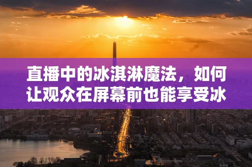 直播中的冰淇淋魔法，如何让观众在屏幕前也能享受冰凉一夏？