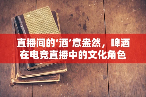 直播间的‘酒’意盎然，啤酒在电竞直播中的文化角色