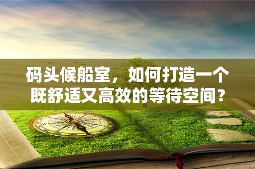 码头候船室，如何打造一个既舒适又高效的等待空间？
