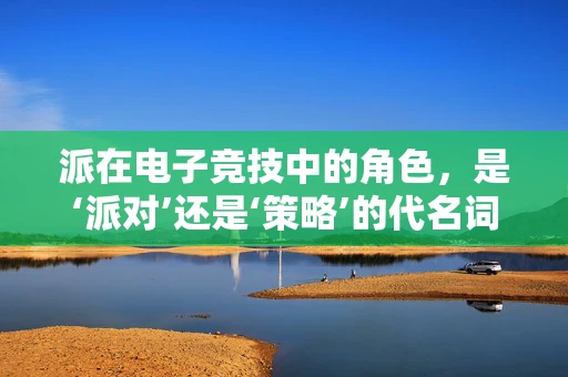 派在电子竞技中的角色，是‘派对’还是‘策略’的代名词？