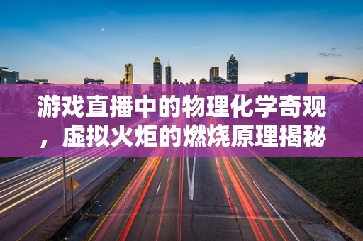 游戏直播中的物理化学奇观，虚拟火炬的燃烧原理揭秘