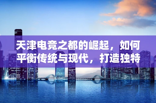 天津电竞之都的崛起，如何平衡传统与现代，打造独特电竞文化？