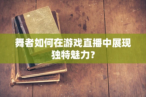舞者如何在游戏直播中展现独特魅力？
