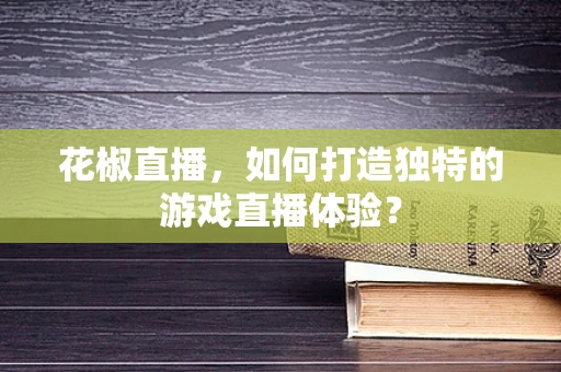 花椒直播，如何打造独特的游戏直播体验？