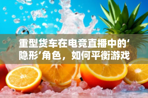 重型货车在电竞直播中的‘隐形’角色，如何平衡游戏体验与现实安全？