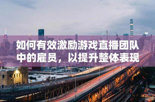 如何有效激励游戏直播团队中的雇员，以提升整体表现？