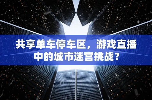 共享单车停车区，游戏直播中的城市迷宫挑战？