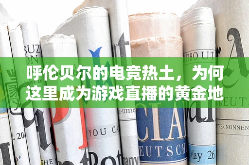 呼伦贝尔的电竞热土，为何这里成为游戏直播的黄金地带？