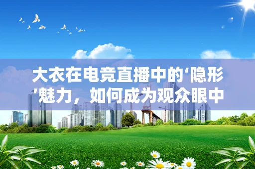 大衣在电竞直播中的‘隐形’魅力，如何成为观众眼中的时尚焦点？