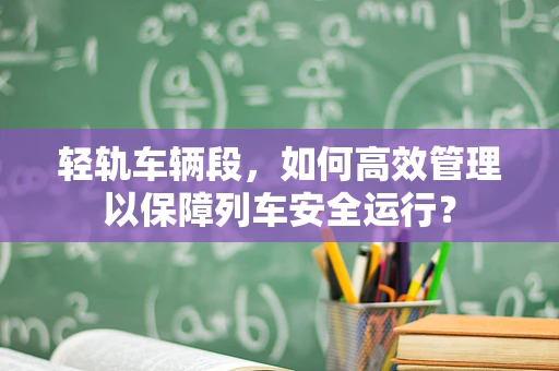 轻轨车辆段，如何高效管理以保障列车安全运行？