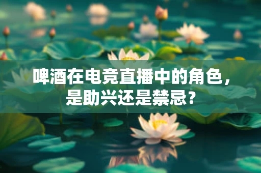 啤酒在电竞直播中的角色，是助兴还是禁忌？