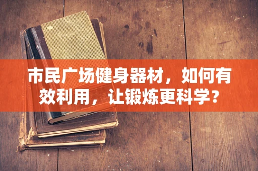 市民广场健身器材，如何有效利用，让锻炼更科学？
