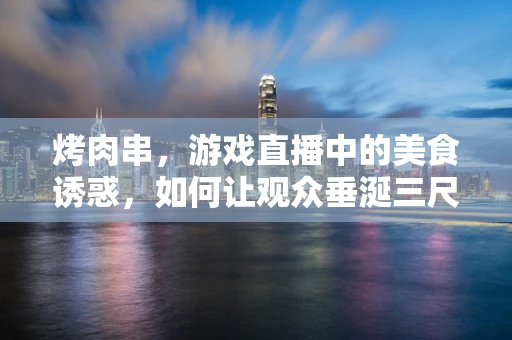 烤肉串，游戏直播中的美食诱惑，如何让观众垂涎三尺？