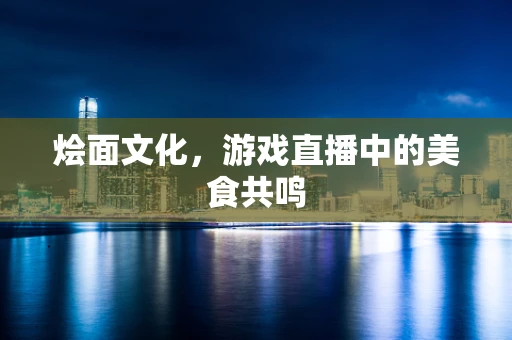 烩面文化，游戏直播中的美食共鸣