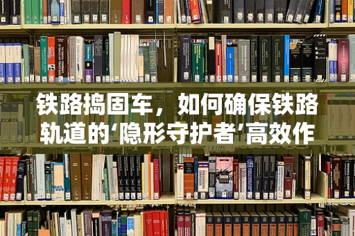 铁路捣固车，如何确保铁路轨道的‘隐形守护者’高效作业？