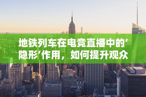 地铁列车在电竞直播中的‘隐形’作用，如何提升观众体验？