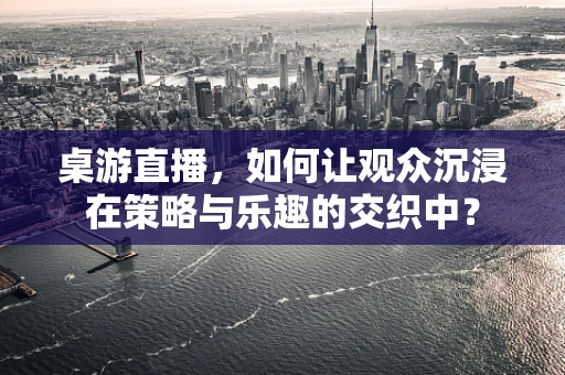 桌游直播，如何让观众沉浸在策略与乐趣的交织中？