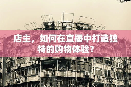 店主，如何在直播中打造独特的购物体验？
