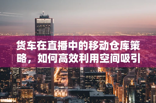 货车在直播中的移动仓库策略，如何高效利用空间吸引观众？