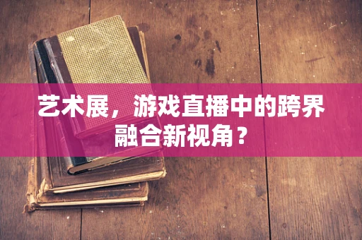 艺术展，游戏直播中的跨界融合新视角？
