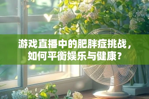 游戏直播中的肥胖症挑战，如何平衡娱乐与健康？